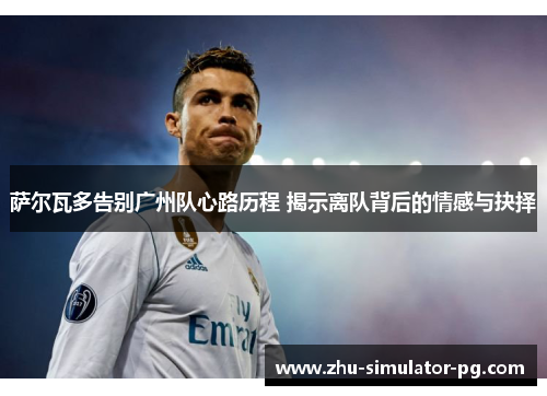 萨尔瓦多告别广州队心路历程 揭示离队背后的情感与抉择 萨尔瓦多告别广州队心路历程 揭示离队背后的情感与抉择