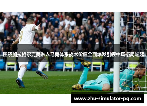 围绕加拉格尔完美融入马竞体系战术价值全面爆发引领中场格局崛起 围绕加拉格尔完美融入马竞体系战术价值全面爆发引领中场格局崛起