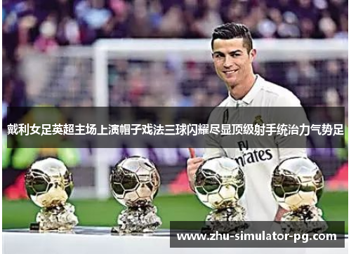 戴利女足英超主场上演帽子戏法三球闪耀尽显顶级射手统治力气势足