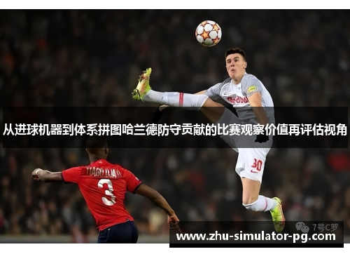从进球机器到体系拼图哈兰德防守贡献的比赛观察价值再评估视角 从进球机器到体系拼图哈兰德防守贡献的比赛观察价值再评估视角
