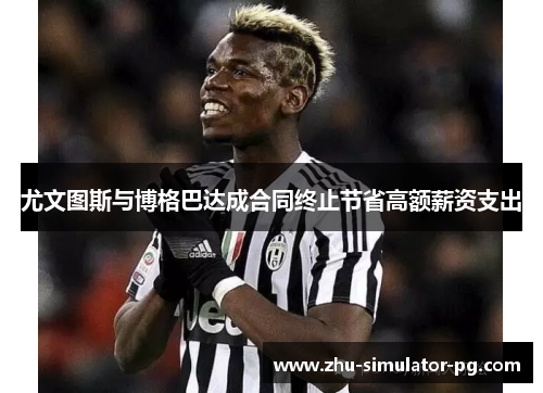 尤文图斯与博格巴达成合同终止节省高额薪资支出 尤文图斯与博格巴达成合同终止节省高额薪资支出