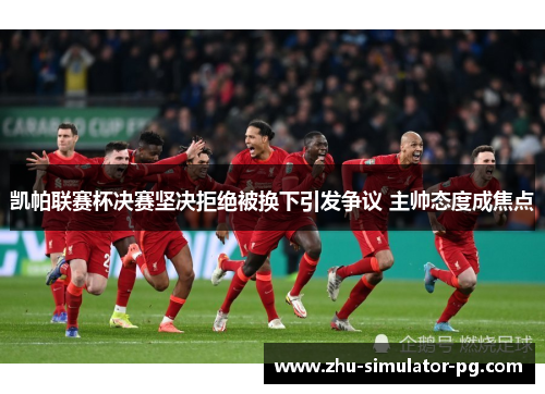 凯帕联赛杯决赛坚决拒绝被换下引发争议 主帅态度成焦点 凯帕联赛杯决赛坚决拒绝被换下引发争议 主帅态度成焦点